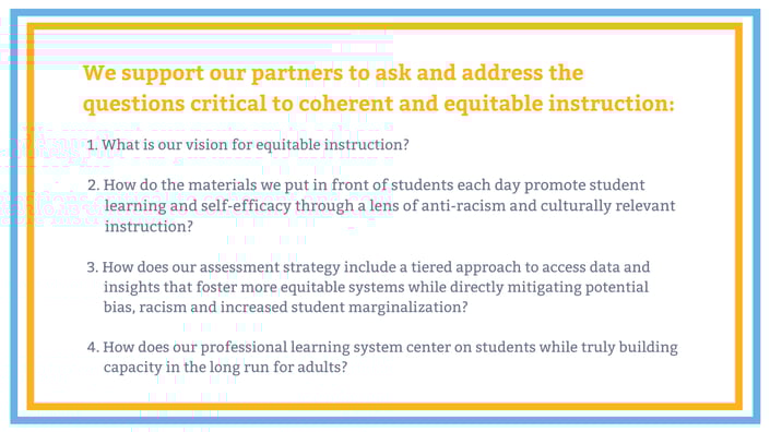 Graphic with text that says, "we support our partners to ask and address the questions critical to coherent and equitable instruction: 1. what is our vision for equitable instruction? 2. How do the materials we put in front of students each day promote student learning and self-efficacy through a lens of anti-racism and culturually relevant instruction? 3/ How does our assessment strategy include a tiered approach to access data and insights that foster more equitable systems while directly mitigating potential bias, racism and increased student marginalization? 4. How does our professional learning system center on students while truly building capacity in the long run for adults?