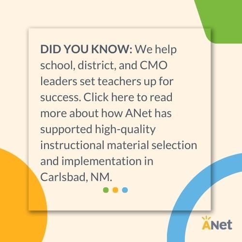 DID YOU KNOW: We help school, district, and CMO leaders set teachers up for success. Click here to read more about how ANet has supported high-quality instructional material selection and implementation in Carlsbad, NM.