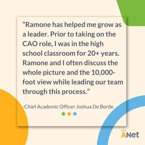 “Ramone has helped me grow as a leader. Prior to taking on the CAO role, I was in the high school classroom for 20+ years. Ramone and I often discuss the whole picture and the 10,000-foot view while leading our team through this process.”   -Chief Ac