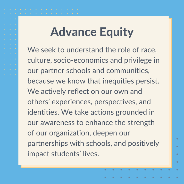 Graphic with text that says, "Advance equity. We seek to understand the role of race, culture, socio-economics and privilege in our partner schools and communities, because we know that inequities persist. We actively reflect on our own and others' experiences, perspectives, and identities. We take actions grounded in our awareness to enhance the strength of our organization, deepen our partnerships with schools, and positively impact students' lives."