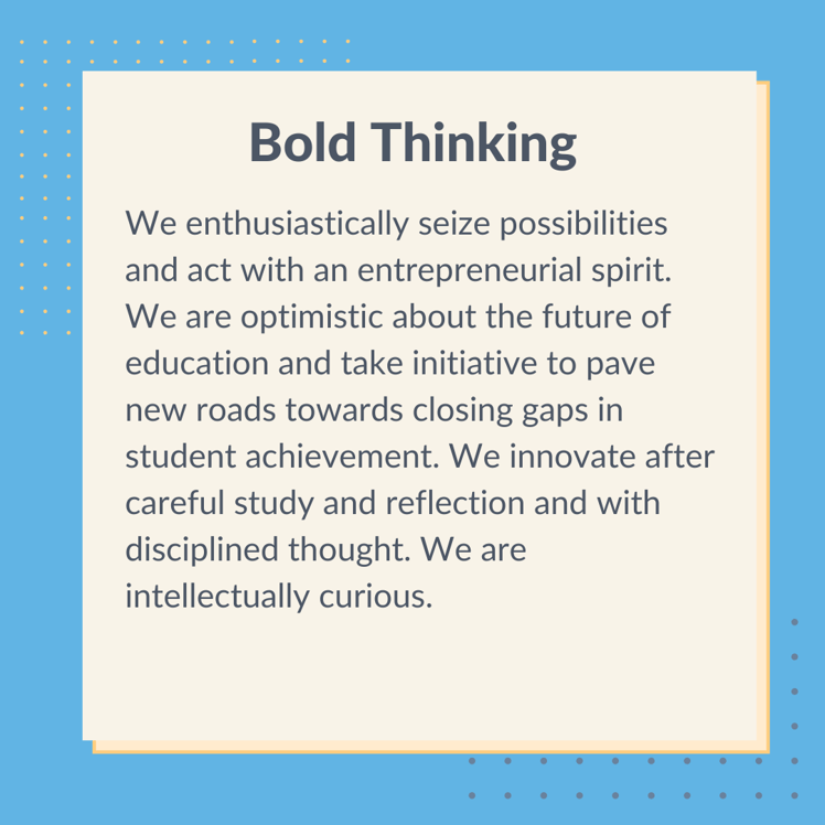 Graphic with text that says, "Bold Thinking. We enthusiastically seize possibilities and act with an entrepreneurial spirit. We are optimistic about the future of education and take initiative to pave new roads towards closing gaps in student achievement. We innovate after careful study and reflection and with disciplined thought. We are intellectually curious."