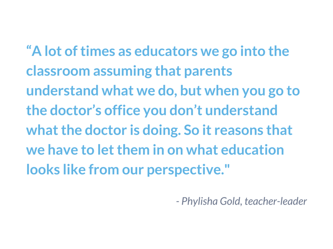 Quote from Phlisha Gold, teacher leader, that says, "A lot of times as educators we go into the classroom assuming that parents understand what we do, but when you go to the doctor's office you don't understand what the doctor is doing. So it reasons that we have to let them in on what education looks like from our perspective."